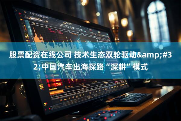 股票配资在线公司 技术生态双轮驱动&#32;中国汽车出海探路“深耕”模式