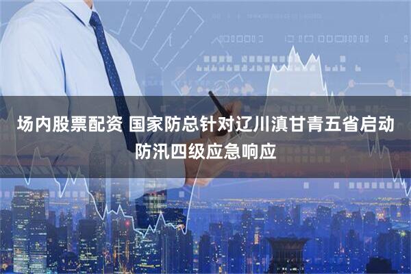 场内股票配资 国家防总针对辽川滇甘青五省启动防汛四级应急响应