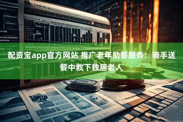 配资宝app官方网站 推广老年助餐服务：骑手送餐中救下独居老人
