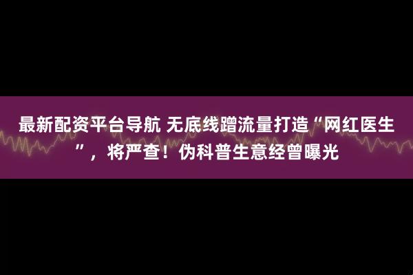 最新配资平台导航 无底线蹭流量打造“网红医生”，将严查！伪科普生意经曾曝光