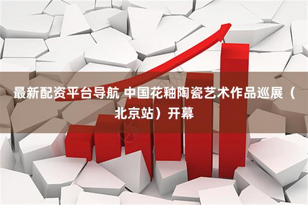 最新配资平台导航 中国花釉陶瓷艺术作品巡展（北京站）开幕