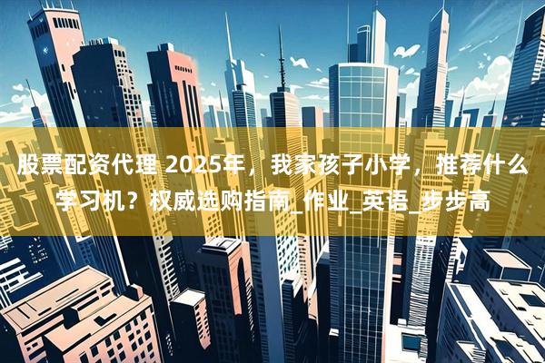股票配资代理 2025年，我家孩子小学，推荐什么学习机？权威选购指南_作业_英语_步步高