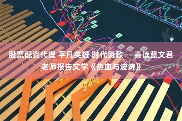 股票配资代理 平凡英雄 时代赞歌——喜读蓝文君老师报告文学《热血与波涛》